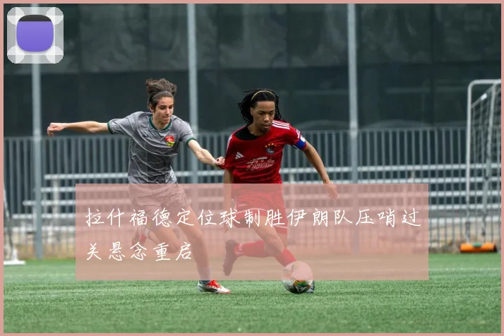 拉什福德定位球制胜伊朗队压哨过关悬念重启