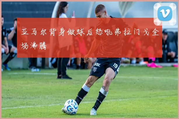 亚马尔背身做球后怒吼弗拉门戈全场沸腾