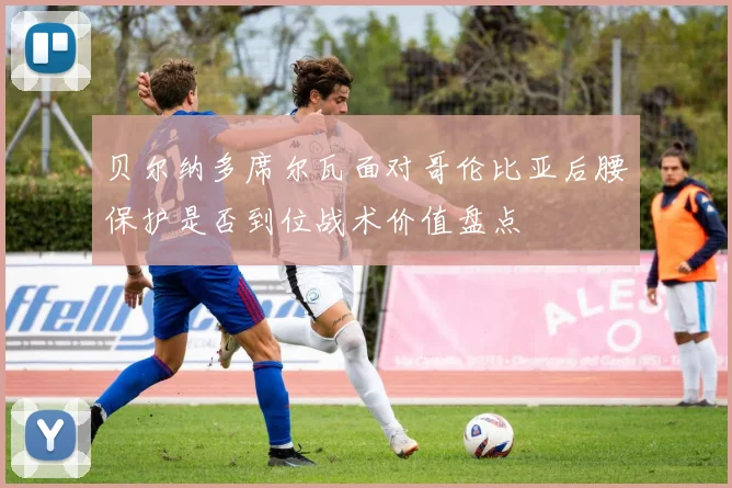 贝尔纳多席尔瓦面对哥伦比亚后腰保护是否到位战术价值盘点