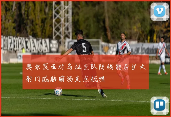 奥尔莫面对乌拉圭队防线能否扩大射门威胁前场支点梳理