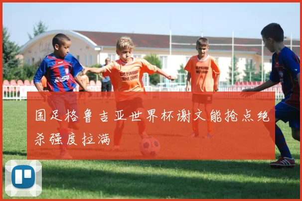 国足格鲁吉亚世界杯谢文能抢点绝杀强度拉满