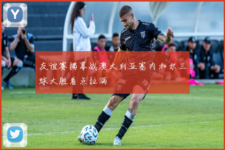 友谊赛揭幕战澳大利亚塞内加尔三球大胜看点拉满