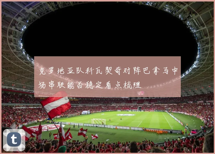 克罗地亚队科瓦契奇对阵巴拿马中场串联能否稳定看点梳理