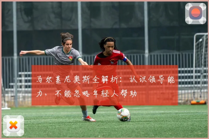 马尔基尼奥斯全解析：认识领导能力，不能忽略年轻人帮助