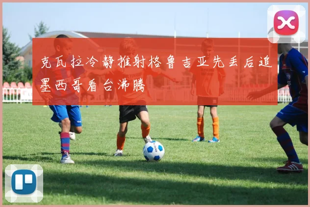 克瓦拉冷静推射格鲁吉亚先丢后追墨西哥看台沸腾