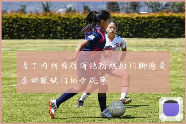 马丁内利面对海地防线射门脚感是否回暖破门机会观察