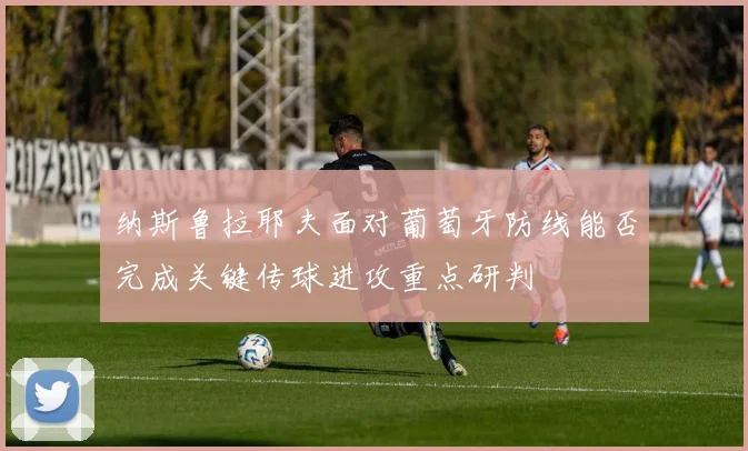 纳斯鲁拉耶夫面对葡萄牙防线能否完成关键传球进攻重点研判