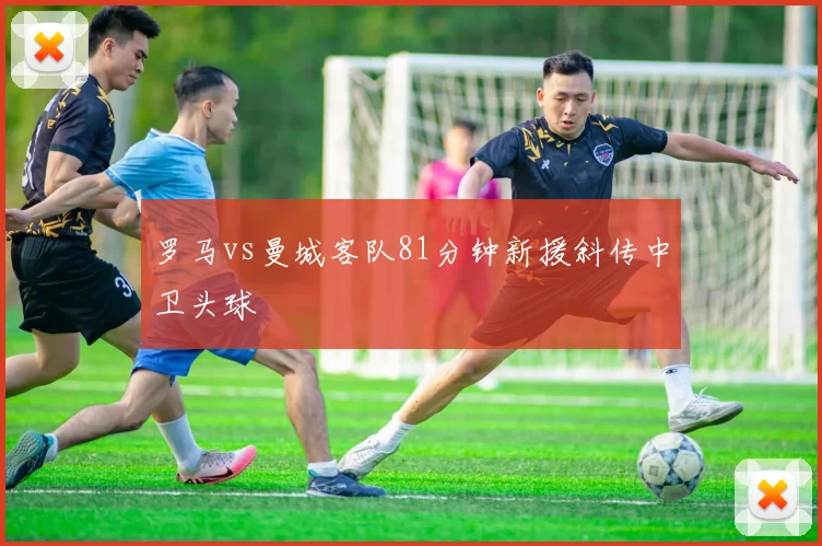 罗马vs曼城客队81分钟新援斜传中卫头球