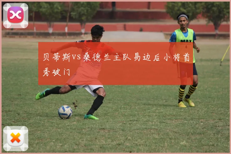 贝蒂斯vs桑德兰主队易边后小将首秀破门