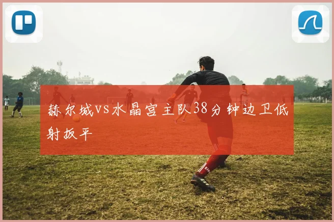 赫尔城vs水晶宫主队38分钟边卫低射扳平