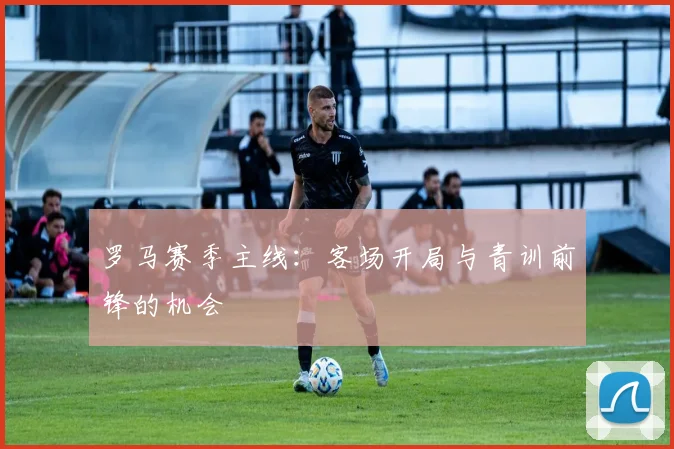 罗马赛季主线：客场开局与青训前锋的机会