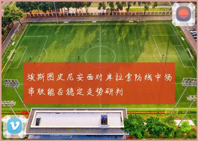 埃斯图皮尼安面对库拉索防线中场串联能否稳定走势研判