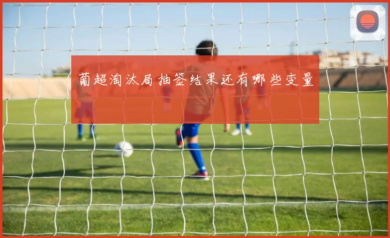 葡超淘汰局抽签结果还有哪些变量