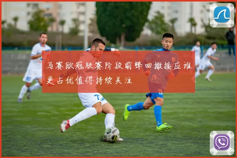 马赛欧冠联赛阶段前锋回撤接应谁更占优值得持续关注