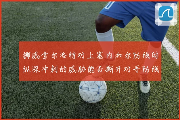 挪威索尔洛特对上塞内加尔防线时纵深冲刺的威胁能否撕开对手防线
