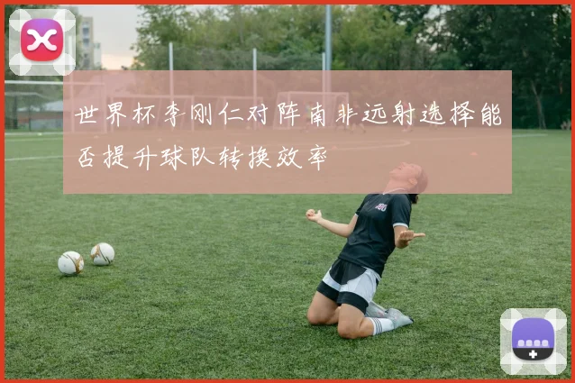 世界杯李刚仁对阵南非远射选择能否提升球队转换效率