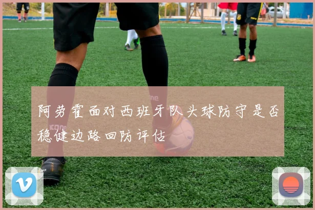 阿劳霍面对西班牙队头球防守是否稳健边路回防评估