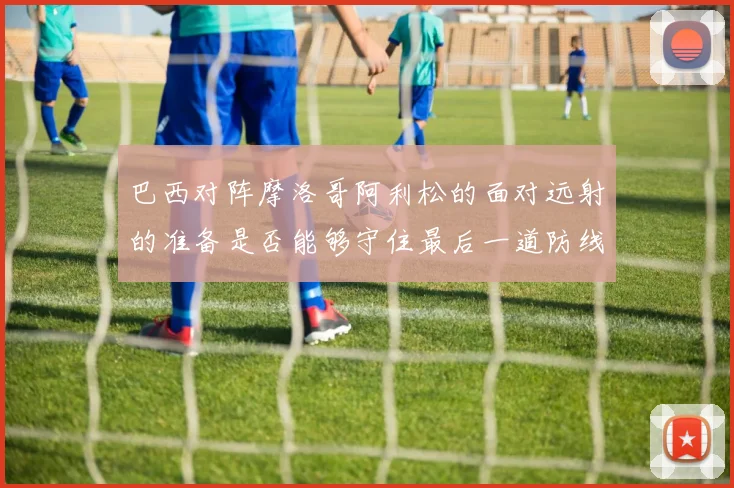 巴西对阵摩洛哥阿利松的面对远射的准备是否能够守住最后一道防线