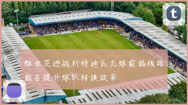 维尔茨迎战科特迪瓦无球前插线路能否提升球队转换效率