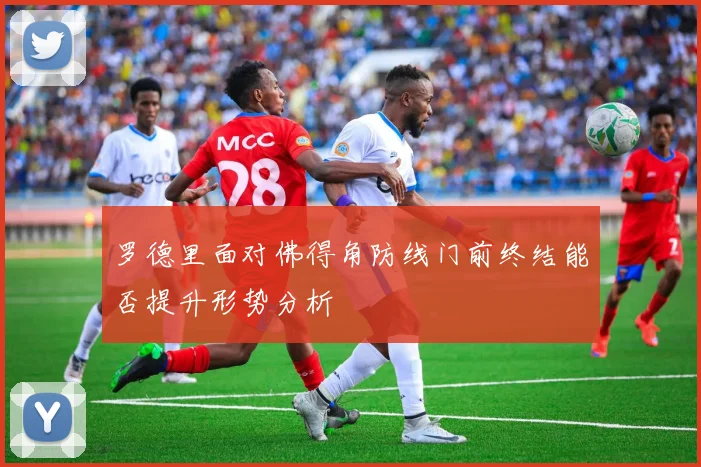罗德里面对佛得角防线门前终结能否提升形势分析