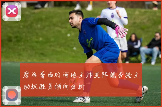 摩洛哥面对海地主帅变阵能否抢主动权胜负倾向分析