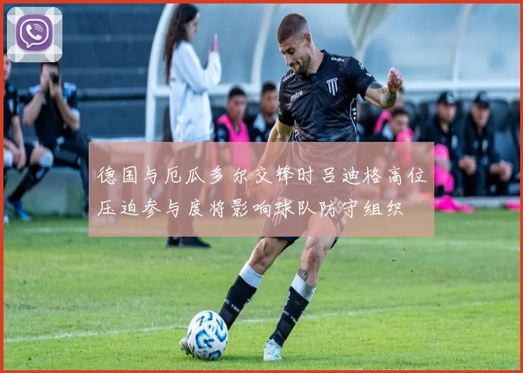 德国与厄瓜多尔交锋时吕迪格高位压迫参与度将影响球队防守组织