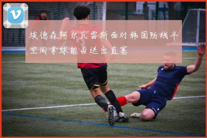 埃德森阿尔瓦雷斯面对韩国防线半空间拿球能否送出直塞