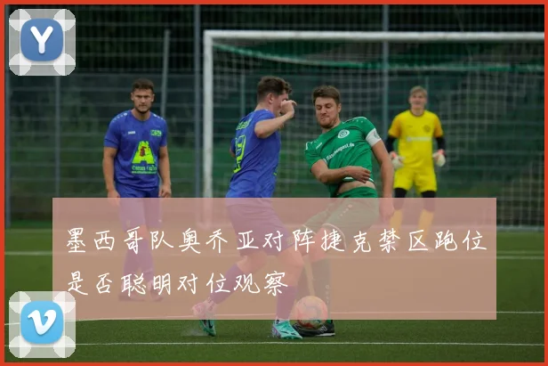 墨西哥队奥乔亚对阵捷克禁区跑位是否聪明对位观察