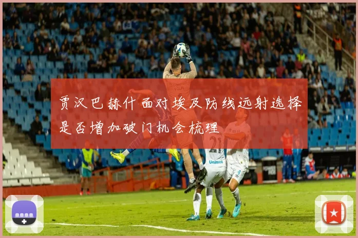 贾汉巴赫什面对埃及防线远射选择是否增加破门机会梳理