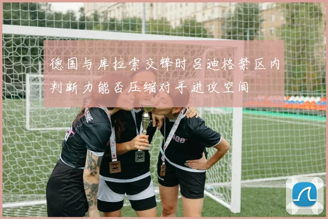 德国与库拉索交锋时吕迪格禁区内判断力能否压缩对手进攻空间