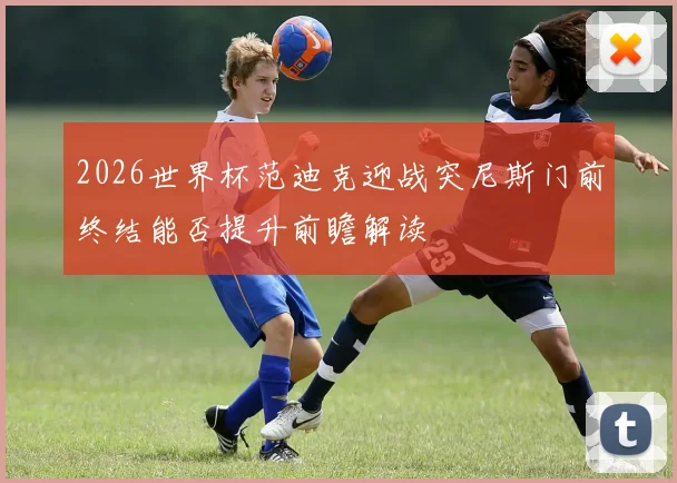 2026世界杯范迪克迎战突尼斯门前终结能否提升前瞻解读